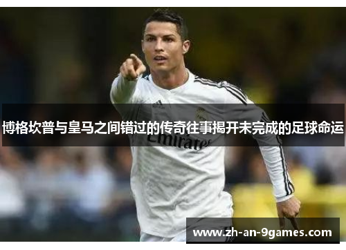 博格坎普与皇马之间错过的传奇往事揭开未完成的足球命运