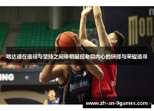 哈达迪在退役与坚持之间徘徊展现老将内心的抉择与荣耀追寻
