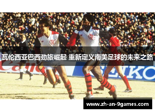 瓦伦西亚巴西劲旅崛起 重新定义南美足球的未来之路