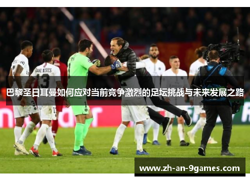 巴黎圣日耳曼如何应对当前竞争激烈的足坛挑战与未来发展之路