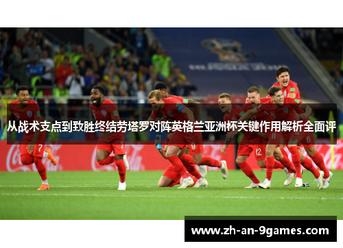 从战术支点到致胜终结劳塔罗对阵英格兰亚洲杯关键作用解析全面评 从战术支点到致胜终结劳塔罗对阵英格兰亚洲杯关键作用解析全面评